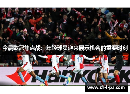 今晨欧冠焦点战:年轻球员迎来展示机会的重要时刻 今晨欧冠焦点战:年轻球员迎来展示机会的重要时刻