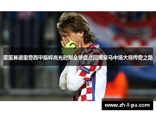 魔笛莫德里奇西甲巅峰高光时刻全景盘点回顾皇马中场大师传奇之路 魔笛莫德里奇西甲巅峰高光时刻全景盘点回顾皇马中场大师传奇之路