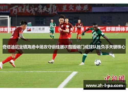 奇塔迪尼坐镇海港中场攻守俱佳屡次前插破门成球队胜负手关键核心 奇塔迪尼坐镇海港中场攻守俱佳屡次前插破门成球队胜负手关键核心