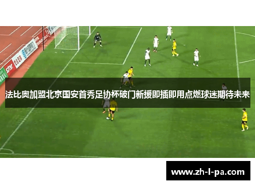 法比奥加盟北京国安首秀足协杯破门新援即插即用点燃球迷期待未来
