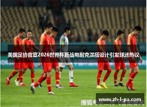 美国足协官宣2026世界杯新战袍耐克混搭设计引发球迷热议