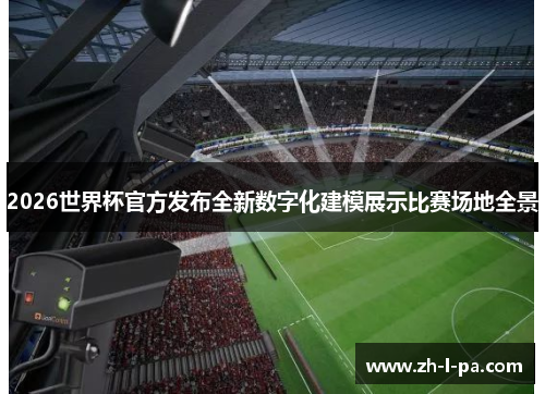 2026世界杯官方发布全新数字化建模展示比赛场地全景