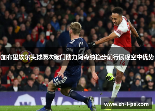 加布里埃尔头球屡次破门助力阿森纳稳步前行展现空中优势
