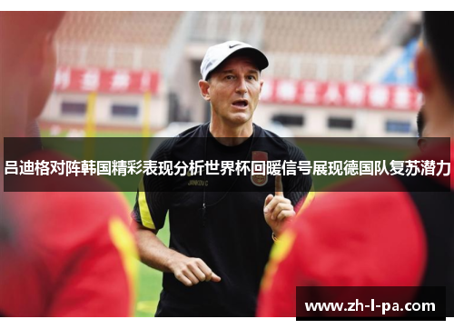 吕迪格对阵韩国精彩表现分析世界杯回暖信号展现德国队复苏潜力