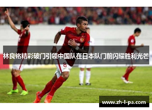 林良铭精彩破门引领中国队在日本队门前闪耀胜利光芒
